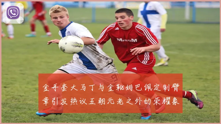 金手套大马丁与金靴姆巴佩定制臂章引发热议五朝元老之外的荣耀象征