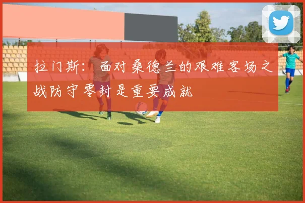 拉门斯：面对桑德兰的艰难客场之战防守零封是重要成就