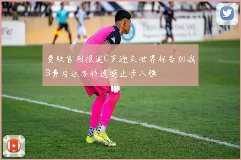 曼联官网报道C罗迎来世界杯告别战B费与达洛特遗憾止步八强