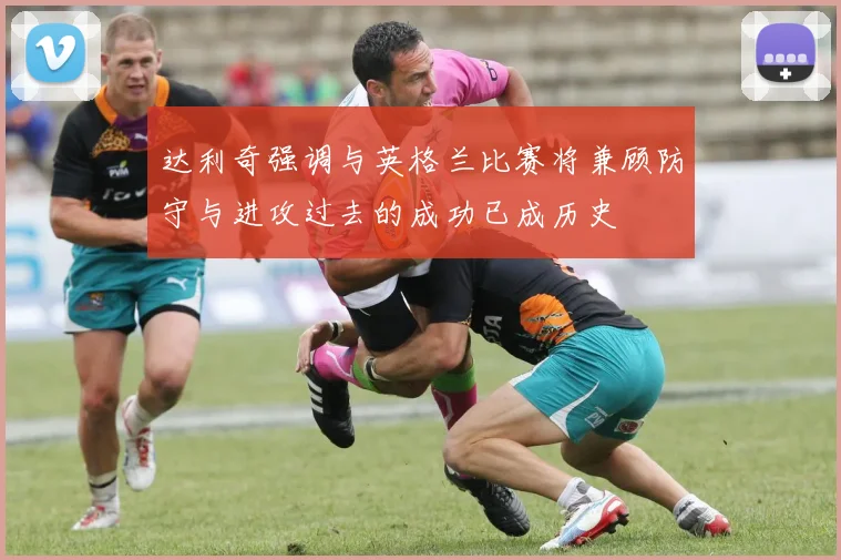 达利奇强调与英格兰比赛将兼顾防守与进攻过去的成功已成历史