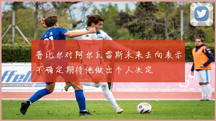 普比尔对阿尔瓦雷斯未来去向表示不确定期待他做出个人决定