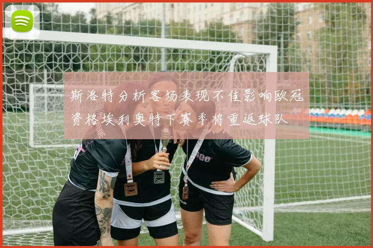 斯洛特分析客场表现不佳影响欧冠资格埃利奥特下赛季将重返球队