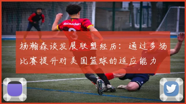 杨瀚森谈发展联盟经历：通过多场比赛提升对美国篮球的适应能力