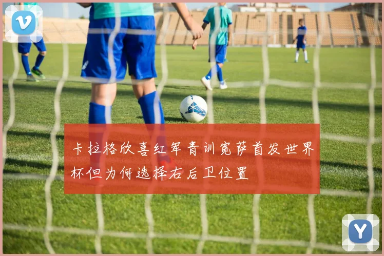 卡拉格欣喜红军青训宽萨首发世界杯但为何选择右后卫位置