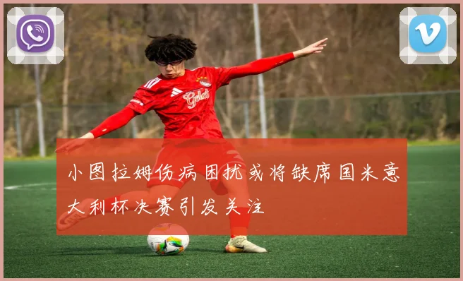 小图拉姆伤病困扰或将缺席国米意大利杯决赛引发关注