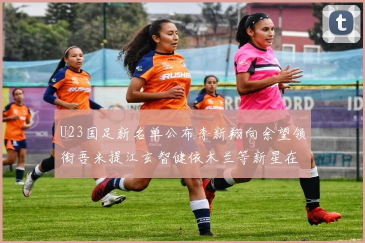 U23国足新名单公布李新翔向余望领衔吾米提江玄智健依木兰等新星在列