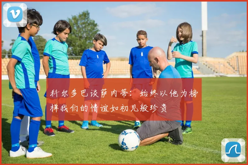 科尔多巴谈萨内蒂：始终以他为榜样我们的情谊如初见般珍贵