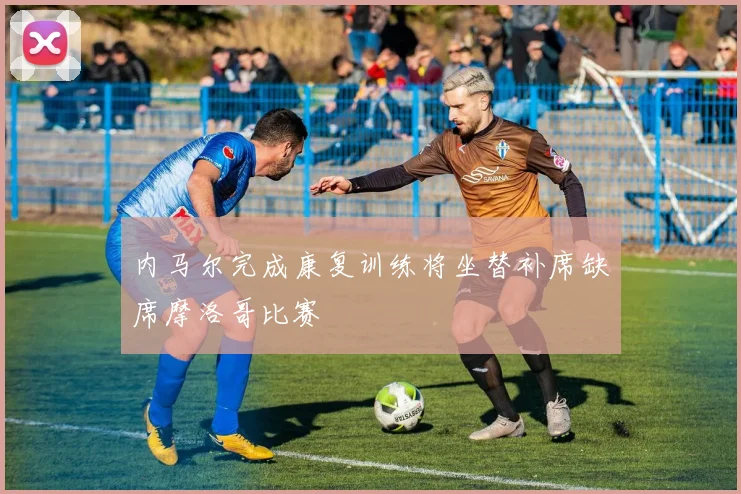 内马尔完成康复训练将坐替补席缺席摩洛哥比赛
