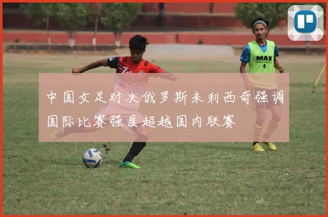 中国女足对决俄罗斯米利西奇强调国际比赛强度超越国内联赛