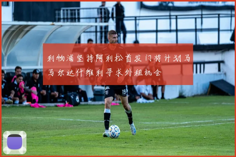 利物浦坚持阿利松首发门将计划马马尔达什维利寻求外租机会