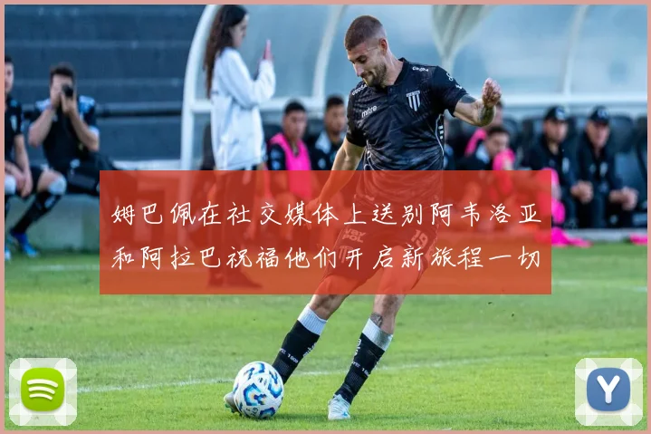 姆巴佩在社交媒体上送别阿韦洛亚和阿拉巴祝福他们开启新旅程一切顺利