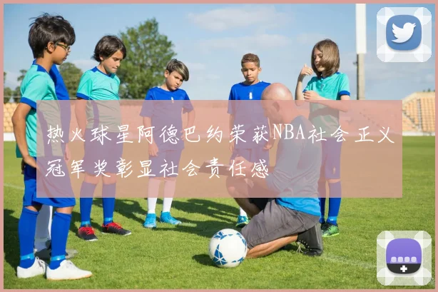 热火球星阿德巴约荣获NBA社会正义冠军奖彰显社会责任感
