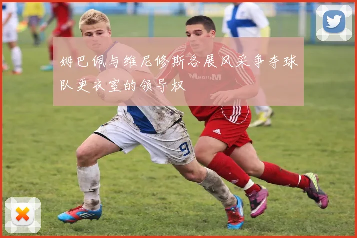 姆巴佩与维尼修斯各展风采争夺球队更衣室的领导权
