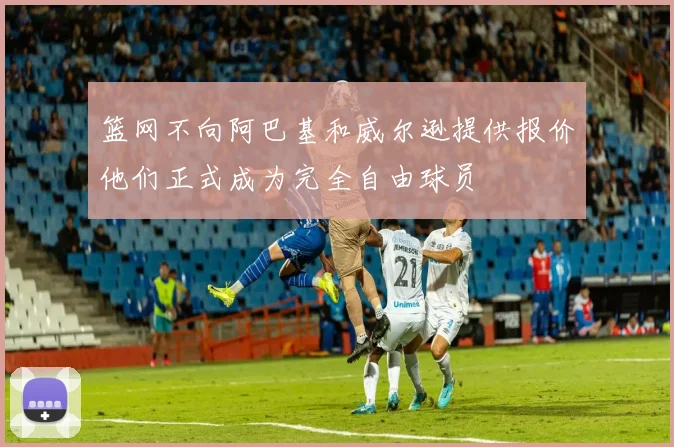 篮网不向阿巴基和威尔逊提供报价他们正式成为完全自由球员