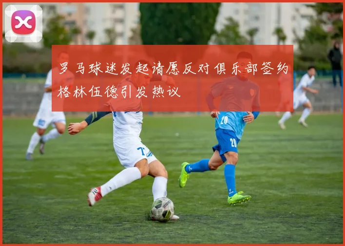 罗马球迷发起请愿反对俱乐部签约格林伍德引发热议