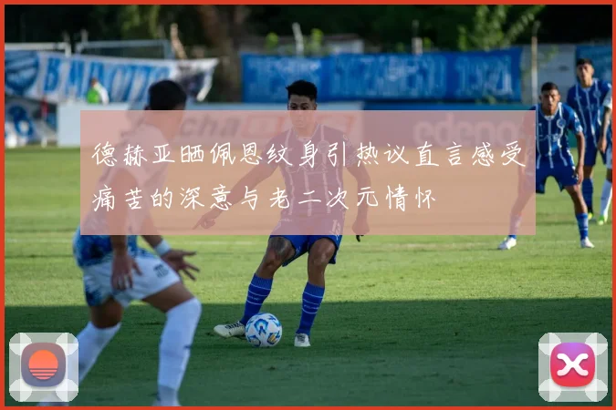 德赫亚晒佩恩纹身引热议直言感受痛苦的深意与老二次元情怀