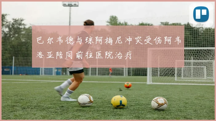 巴尔韦德与琼阿梅尼冲突受伤阿韦洛亚陪同前往医院治疗
