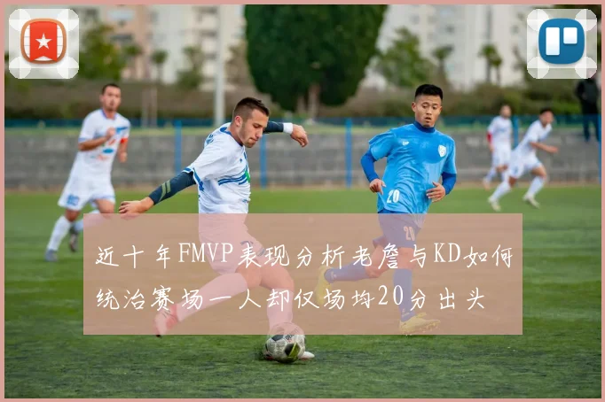 近十年FMVP表现分析老詹与KD如何统治赛场一人却仅场均20分出头